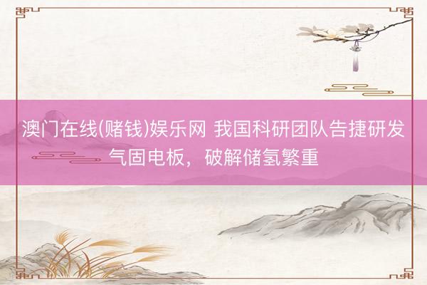 澳门在线(赌钱)娱乐网 我国科研团队告捷研发气固电板，破解储氢繁重