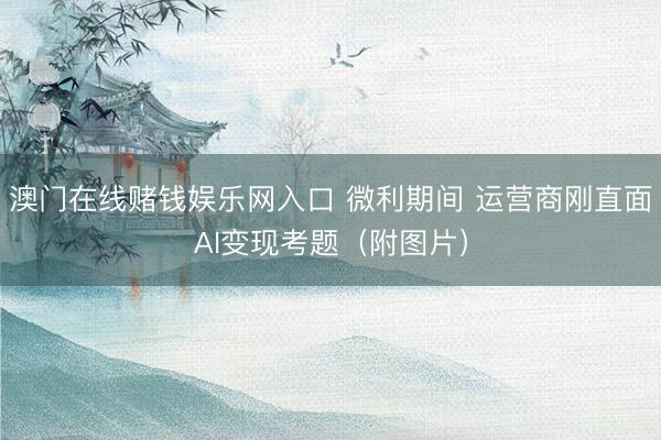澳门在线赌钱娱乐网入口 微利期间 运营商刚直面AI变现考题（附图片）