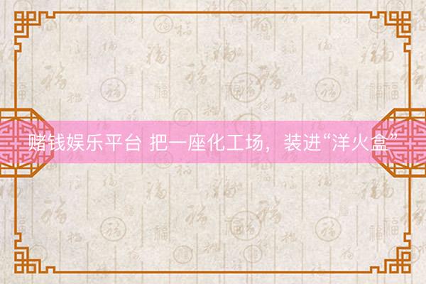 赌钱娱乐平台 把一座化工场，装进“洋火盒”