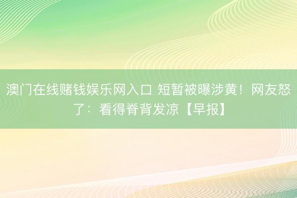 澳门在线赌钱娱乐网入口 短暂被曝涉黄！网友怒了：看得脊背发凉【早报】