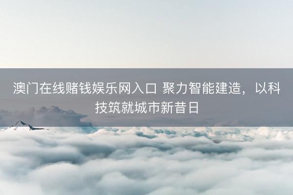 澳门在线赌钱娱乐网入口 聚力智能建造，以科技筑就城市新昔日