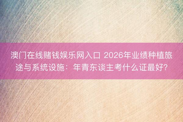 澳门在线赌钱娱乐网入口 2026年业绩种植旅途与系统设施：年青东谈主考什么证最好？