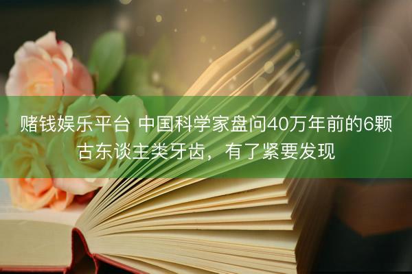 赌钱娱乐平台 中国科学家盘问40万年前的6颗古东谈主类牙齿，有了紧要发现