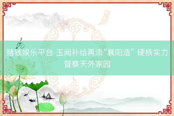 赌钱娱乐平台 玉阙补给再添“襄阳造” 硬核实力督察天外家园