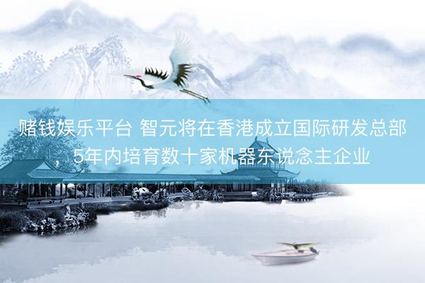 赌钱娱乐平台 智元将在香港成立国际研发总部，5年内培育数十家机器东说念主企业