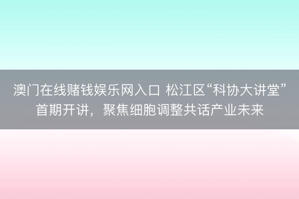 澳门在线赌钱娱乐网入口 松江区“科协大讲堂”首期开讲，聚焦细胞调整共话产业未来