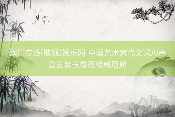 澳门在线(赌钱)娱乐网 中国艺术家代文采AI声息安装长卷亮相威尼斯