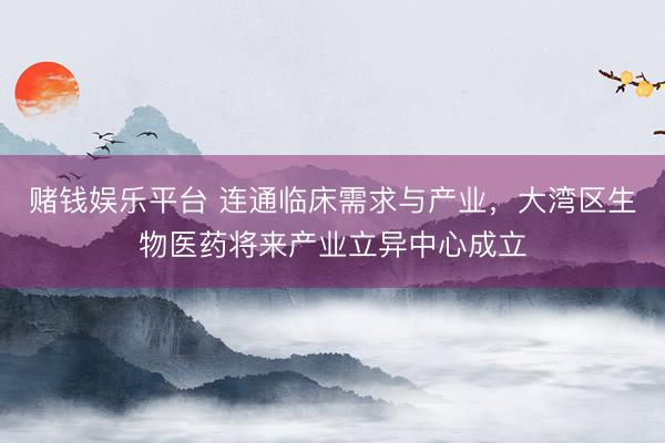 赌钱娱乐平台 连通临床需求与产业，大湾区生物医药将来产业立异中心成立