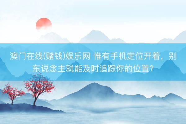 澳门在线(赌钱)娱乐网 惟有手机定位开着，别东说念主就能及时追踪你的位置？