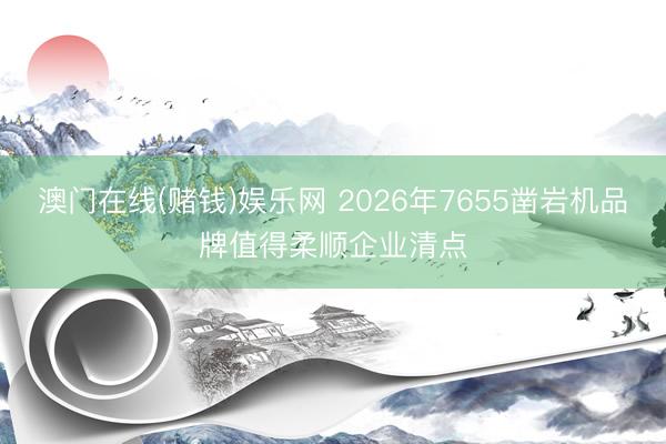 澳门在线(赌钱)娱乐网 2026年7655凿岩机品牌值得柔顺企业清点
