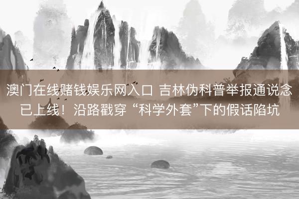 澳门在线赌钱娱乐网入口 吉林伪科普举报通说念已上线！沿路戳穿 “科学外套”下的假话陷坑