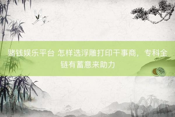 赌钱娱乐平台 怎样选浮雕打印干事商，专科全链有蓄意来助力