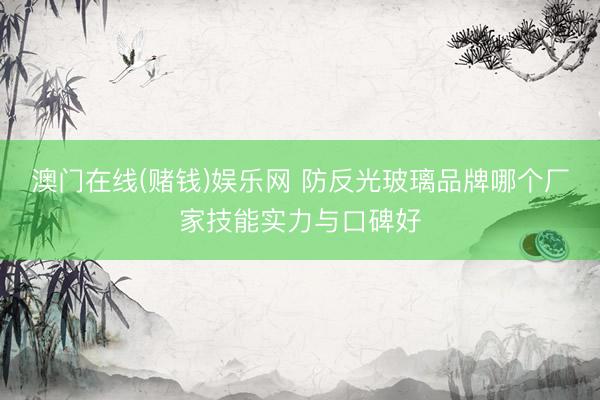 澳门在线(赌钱)娱乐网 防反光玻璃品牌哪个厂家技能实力与口碑好