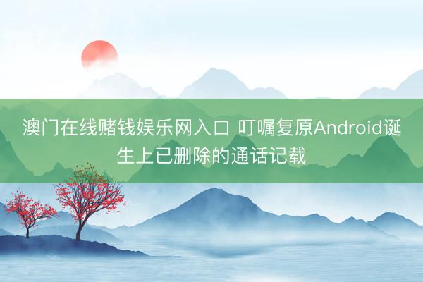 澳门在线赌钱娱乐网入口 叮嘱复原Android诞生上已删除的通话记载