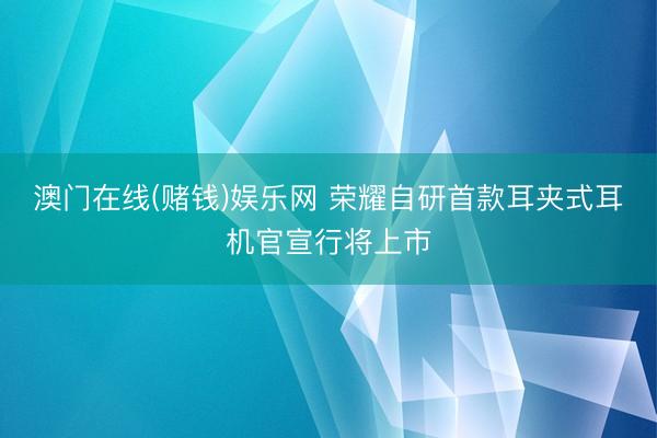 澳门在线(赌钱)娱乐网 荣耀自研首款耳夹式耳机官宣行将上市
