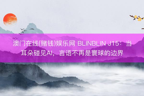 澳门在线(赌钱)娱乐网 BLINBLIN J15：当耳朵碰见AI，言语不再是寰球的边界