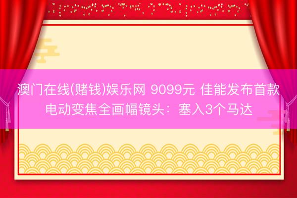 澳门在线(赌钱)娱乐网 9099元 佳能发布首款电动变焦全画幅镜头：塞入3个马达