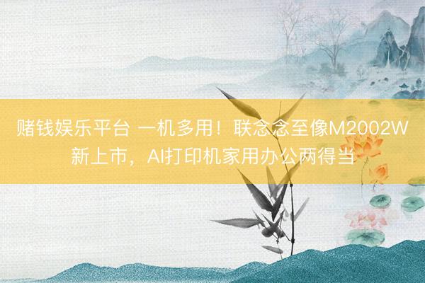 赌钱娱乐平台 一机多用！联念念至像M2002W新上市，AI打印机家用办公两得当