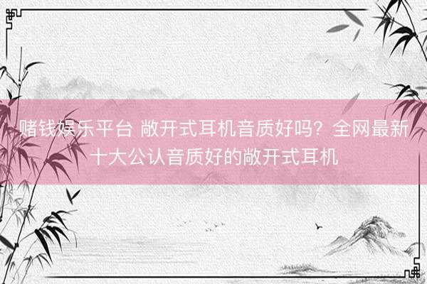赌钱娱乐平台 敞开式耳机音质好吗？全网最新十大公认音质好的敞开式耳机