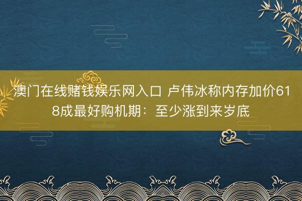 澳门在线赌钱娱乐网入口 卢伟冰称内存加价618成最好购机期：至少涨到来岁底