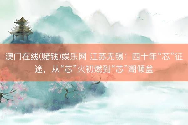澳门在线(赌钱)娱乐网 江苏无锡：四十年“芯”征途，从“芯”火初燃到“芯”潮倾盆