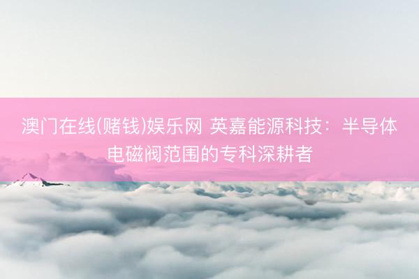 澳门在线(赌钱)娱乐网 英嘉能源科技：半导体电磁阀范围的专科深耕者