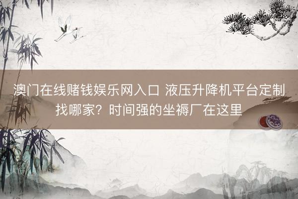 澳门在线赌钱娱乐网入口 液压升降机平台定制找哪家？时间强的坐褥厂在这里