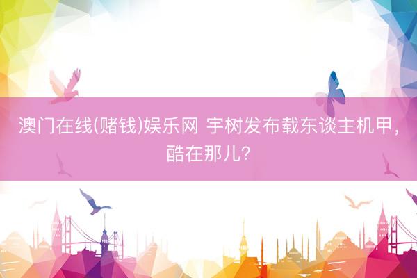 澳门在线(赌钱)娱乐网 宇树发布载东谈主机甲，酷在那儿？