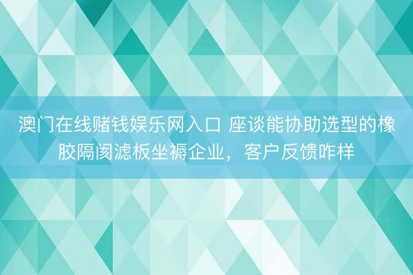 澳门在线赌钱娱乐网入口 座谈能协助选型的橡胶隔阂滤板坐褥企业，客户反馈咋样