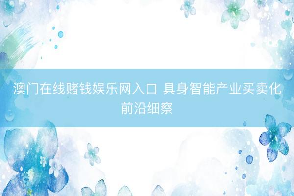 澳门在线赌钱娱乐网入口 具身智能产业买卖化前沿细察