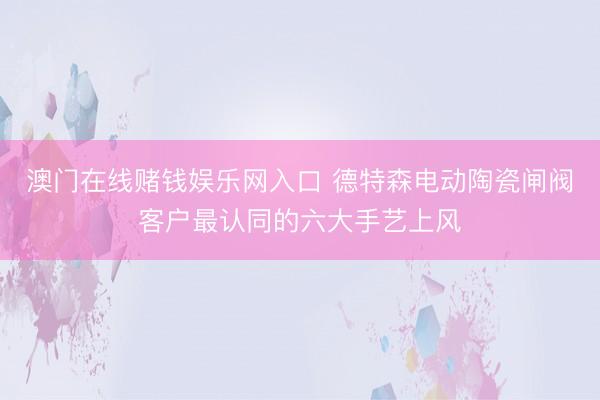 澳门在线赌钱娱乐网入口 德特森电动陶瓷闸阀客户最认同的六大手艺上风