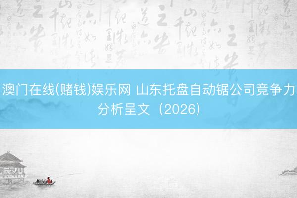 澳门在线(赌钱)娱乐网 山东托盘自动锯公司竞争力分析呈文（2026）