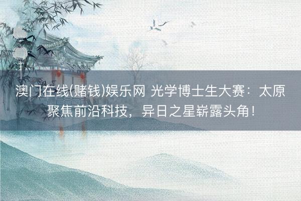 澳门在线(赌钱)娱乐网 光学博士生大赛：太原聚焦前沿科技，异日之星崭露头角！
