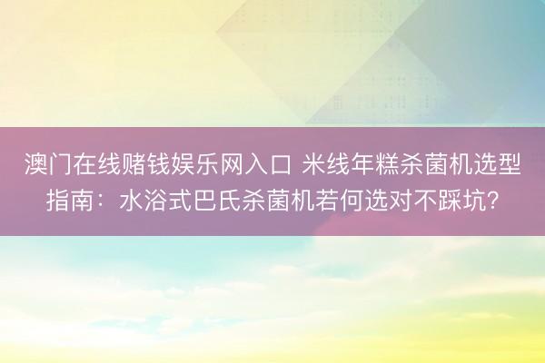 澳门在线赌钱娱乐网入口 米线年糕杀菌机选型指南：水浴式巴氏杀菌机若何选对不踩坑？