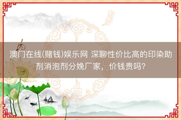 澳门在线(赌钱)娱乐网 深聊性价比高的印染助剂消泡剂分娩厂家，价钱贵吗？