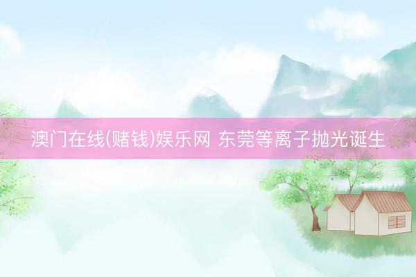 澳门在线(赌钱)娱乐网 东莞等离子抛光诞生