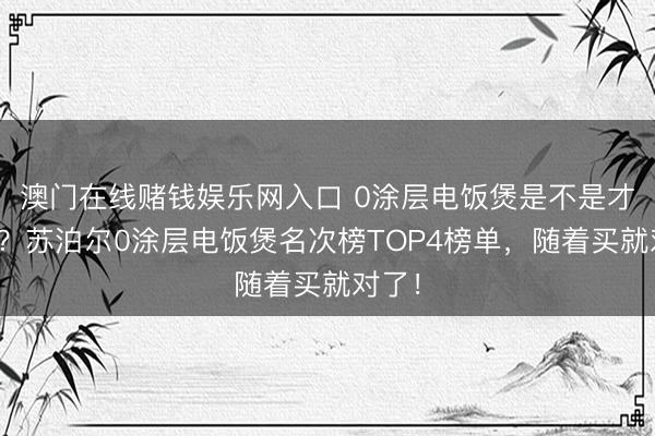 澳门在线赌钱娱乐网入口 0涂层电饭煲是不是才调税？苏泊尔0涂层电饭煲名次榜TOP4榜单，随着买就对了！