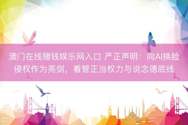 澳门在线赌钱娱乐网入口 严正声明：向AI换脸侵权作为亮剑，看管正当权力与说念德底线