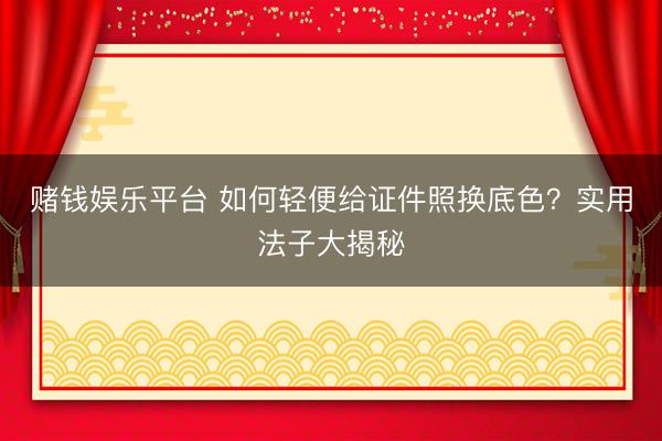 赌钱娱乐平台 如何轻便给证件照换底色？实用法子大揭秘