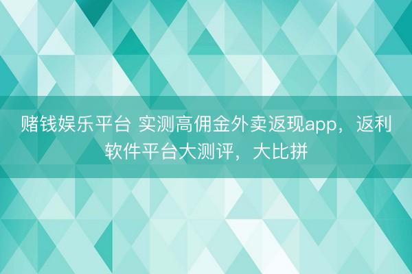 赌钱娱乐平台 实测高佣金外卖返现app，返利软件平台大测评，大比拼