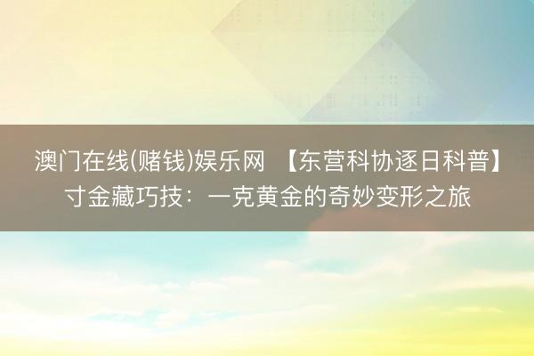 澳门在线(赌钱)娱乐网 【东营科协逐日科普】寸金藏巧技：一克黄金的奇妙变形之旅