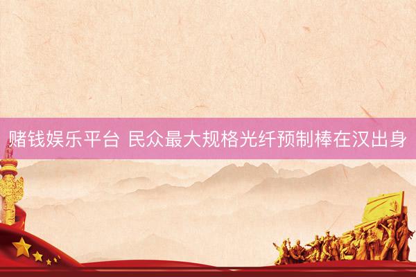 赌钱娱乐平台 民众最大规格光纤预制棒在汉出身