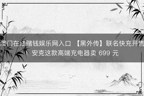 澳门在线赌钱娱乐网入口 【黑外传】联名快充开售！安克这款高端充电器卖 699 元