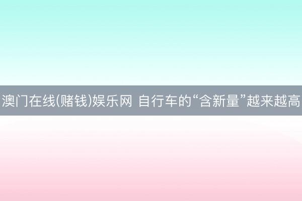 澳门在线(赌钱)娱乐网 自行车的“含新量”越来越高