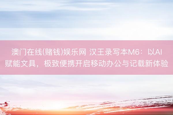 澳门在线(赌钱)娱乐网 汉王录写本M6：以AI赋能文具，极致便携开启移动办公与记载新体验