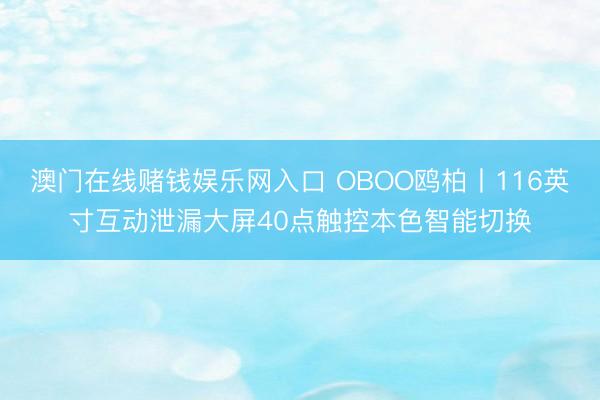 澳门在线赌钱娱乐网入口 OBOO鸥柏丨116英寸互动泄漏大屏40点触控本色智能切换
