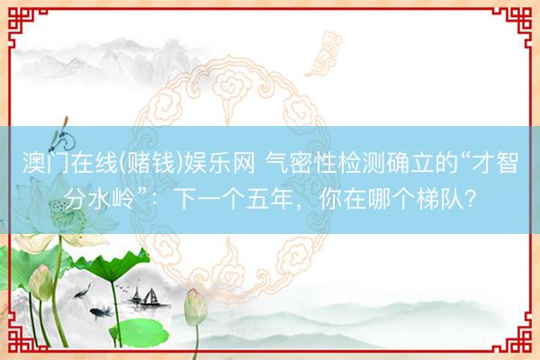 澳门在线(赌钱)娱乐网 气密性检测确立的“才智分水岭”：下一个五年，你在哪个梯队？