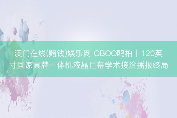 澳门在线(赌钱)娱乐网 OBOO鸥柏丨120英寸国家具牌一体机液晶巨幕学术接洽播报终局