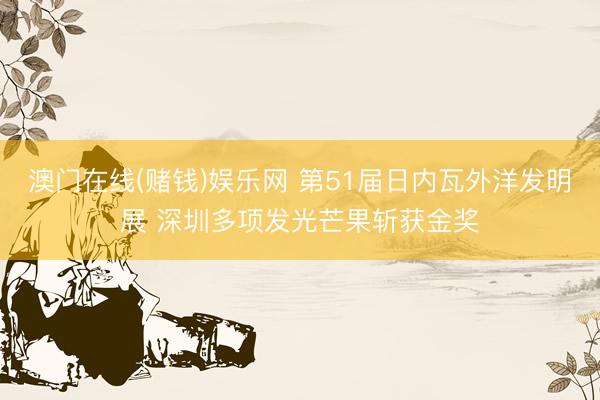 澳门在线(赌钱)娱乐网 第51届日内瓦外洋发明展 深圳多项发光芒果斩获金奖