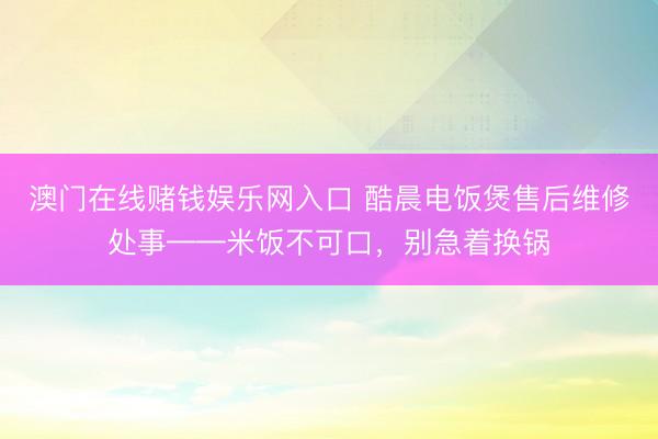 澳门在线赌钱娱乐网入口 酷晨电饭煲售后维修处事——米饭不可口，别急着换锅